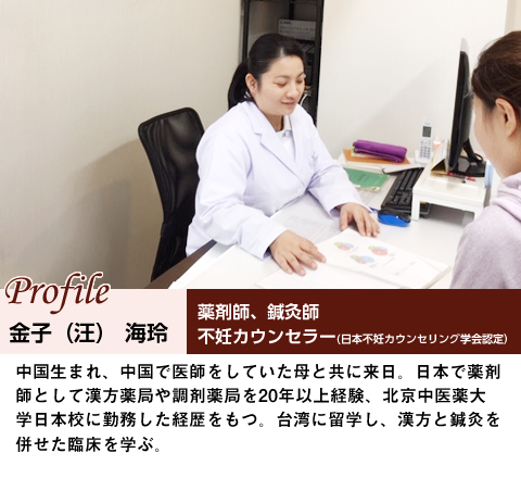 金子（汪）　海玲プロフィール

　薬剤師、　鍼灸師

　不妊カウンセラー（日本不妊カウンセリング学会認定）

中国生まれ、中国で医師をしていた母と共に来日。日本で薬剤師として漢方薬局や調剤薬

局を20年以上経験、北京中医薬大学日本分校に勤務した経歴をもつ。台湾和平医院に留学

し、漢方と鍼灸を併せた臨床を学ぶ。